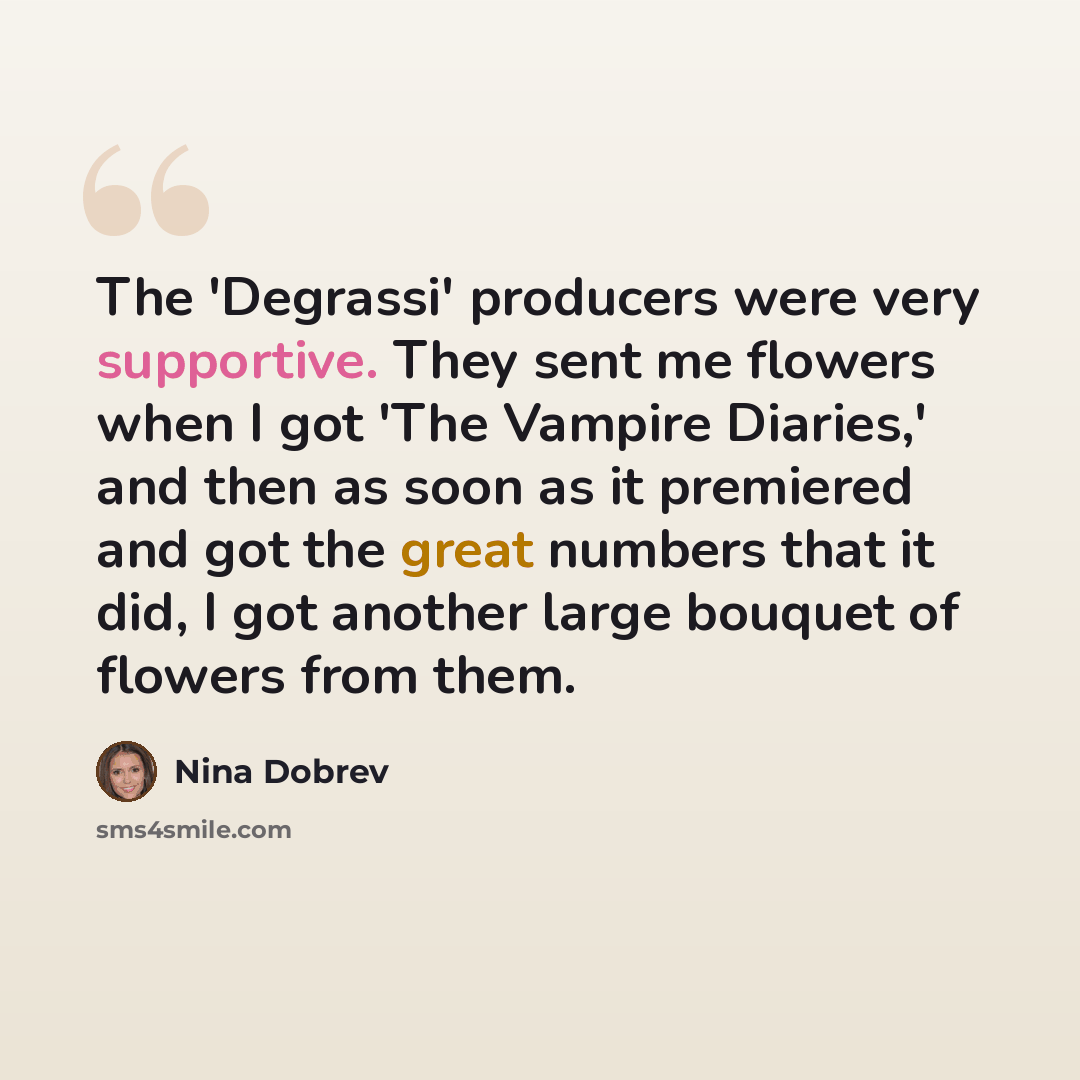 “The 'Degrassi' producers were very supportive. They sent me flowers when I got 'The Vampire Diaries,' and then as soon as it premiered and got the great numbers that it did, I got another large bouquet of flowers from them.” quote by Nina Dobrev