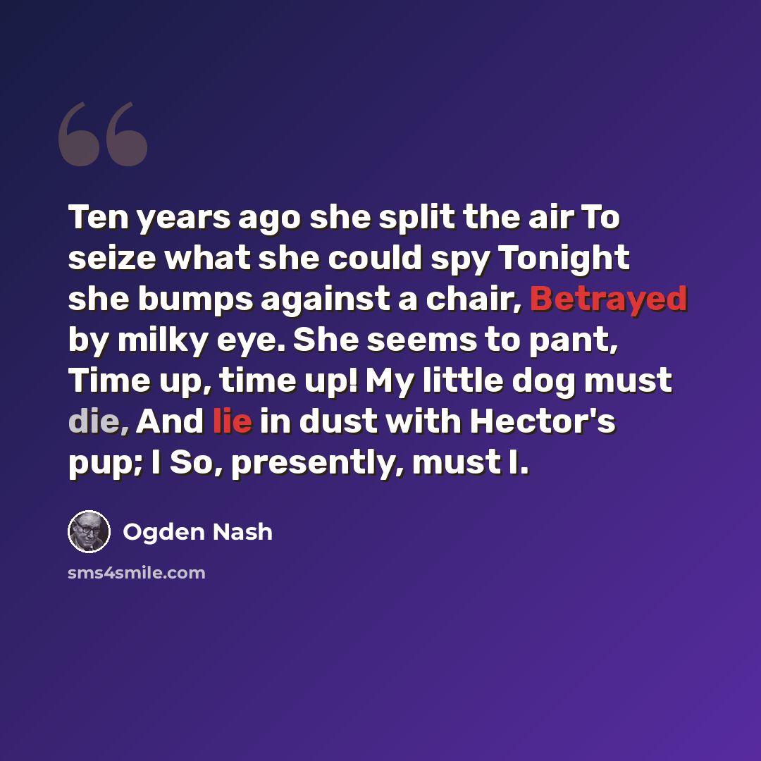 “Ten years ago she split the air To seize what she could spy Tonight she bumps against a chair, Betrayed by milky eye. She seems to pant, Time up, time up! My little dog must die, And lie in dust with Hector's pup; I So, presently, must I.” quote by Ogden Nash