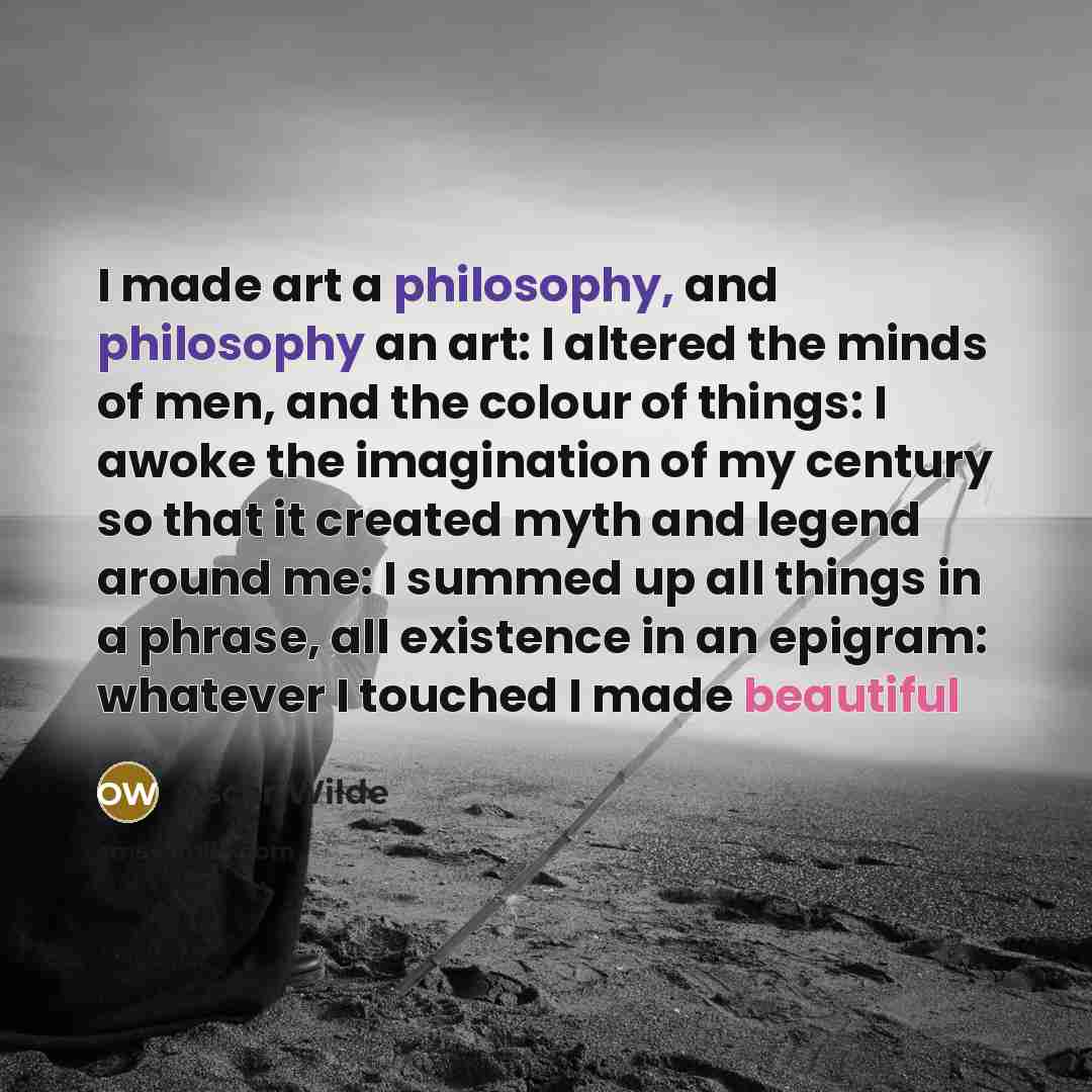 “I made art a philosophy, and philosophy an art: I altered the minds of men, and the colour of things: I awoke the imagination of my century so that it created myth and legend around me: I summed up all things in a phrase, all existence in an epigram: whatever I touched I made beautiful” quote by Oscar Wilde