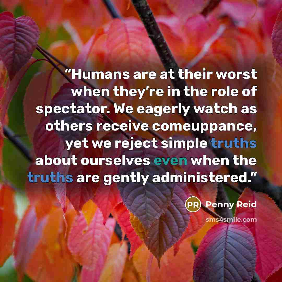 “Humans are at their worst when they’re in the role of spectator. We eagerly watch as others receive comeuppance, yet we reject simple truths about ourselves even when the truths are gently administered.” quote by Penny Reid