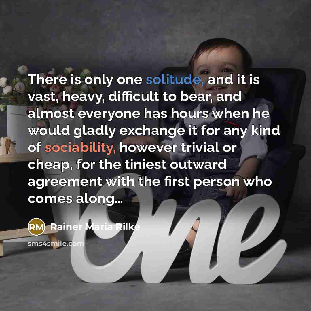 “There is only one solitude, and it is vast, heavy, difficult to bear, and almost everyone has hours when he would gladly exchange it for any kind of sociability, however trivial or cheap, for the tiniest outward agreement with the first person who comes along…” quote by Rainer Maria Rilke