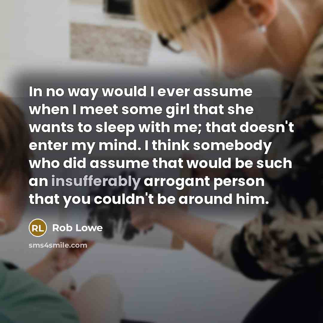 “In no way would I ever assume when I meet some girl that she wants to sleep with me; that doesn't enter my mind. I think somebody who did assume that would be such an insufferably arrogant person that you couldn't be around him.” quote by Rob Lowe