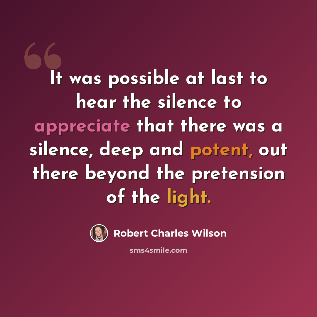 “It was possible at last to hear the silence to appreciate that there was a silence, deep and potent, out there beyond the pretension of the light.” quote by Robert Charles Wilson