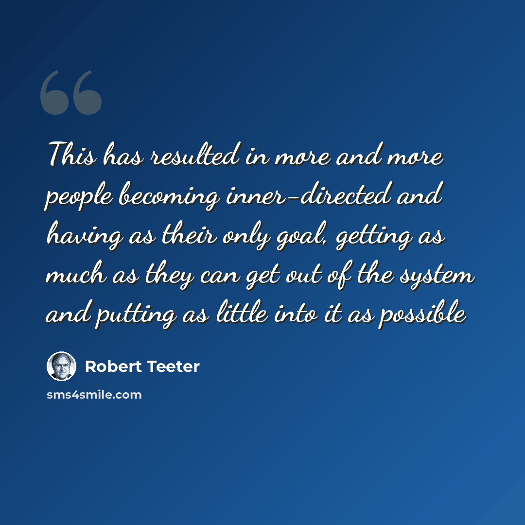 “This has resulted in more and more people becoming inner-directed and having as their only goal, getting as much as they can get out of the system and putting as little into it as possible” quote by Robert Teeter