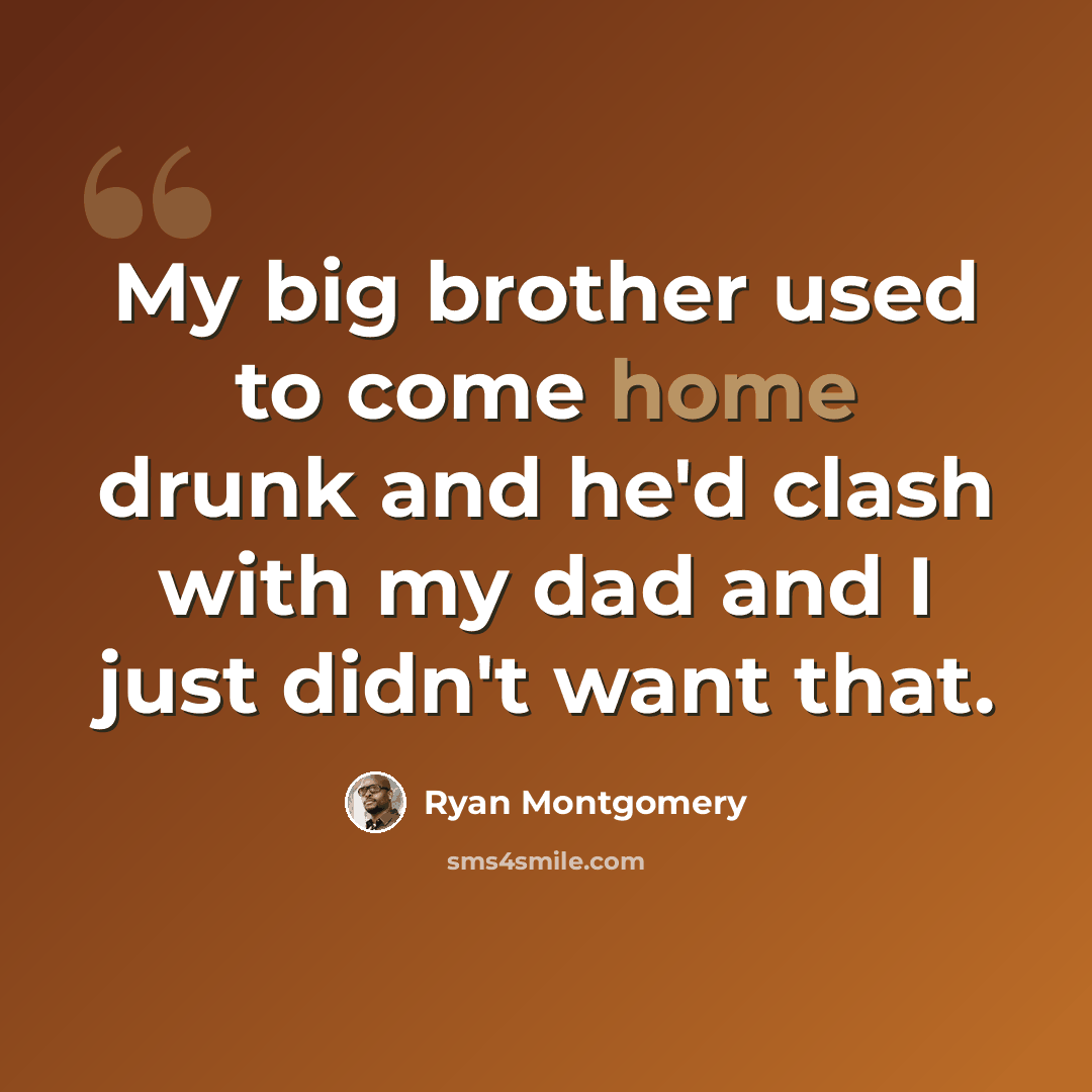 “My big brother used to come home drunk and he'd clash with my dad and I just didn't want that.” quote by Ryan Montgomery