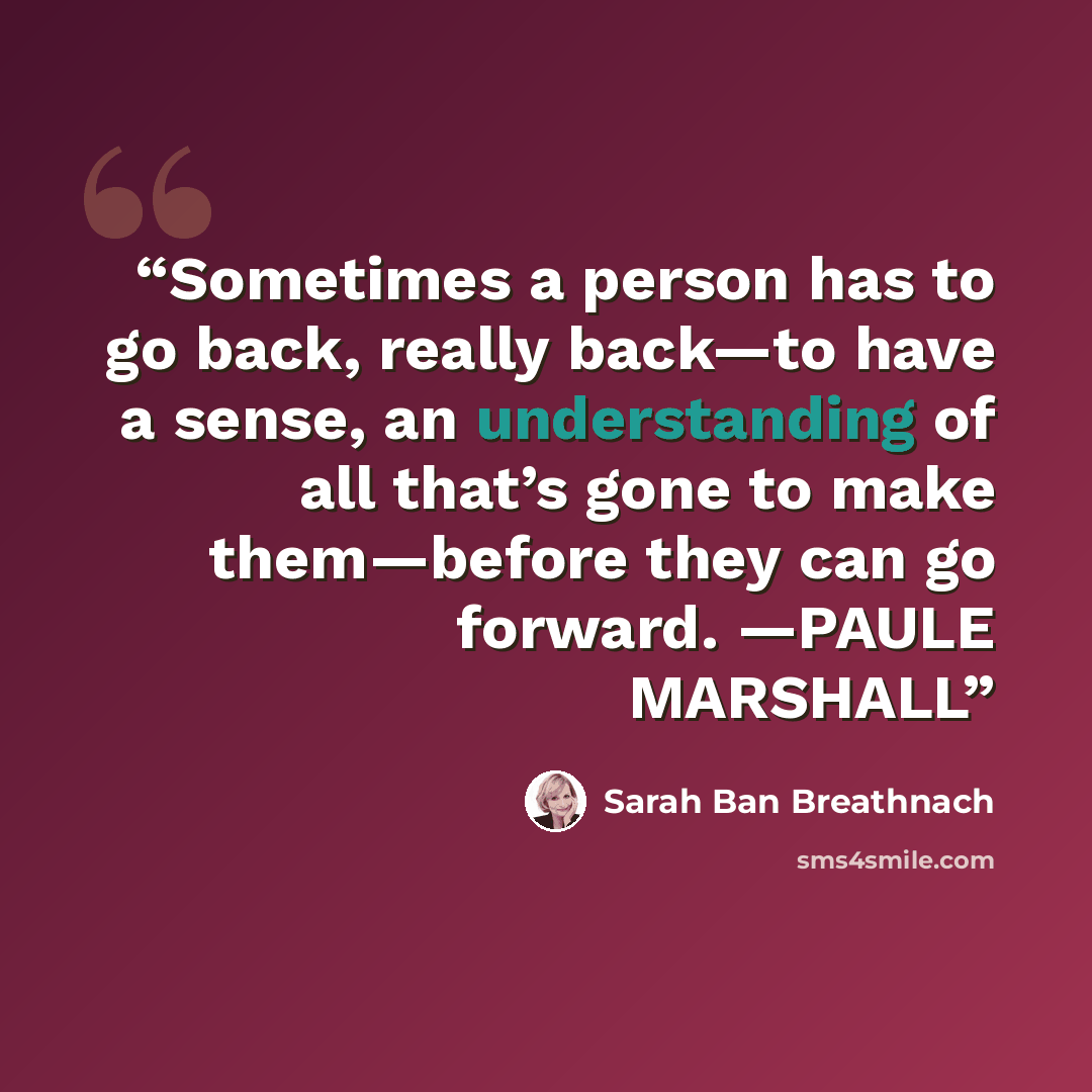 “Sometimes a person has to go back, really back—to have a sense, an understanding of all that’s gone to make them—before they can go forward. —PAULE MARSHALL” quote by Sarah Ban Breathnach