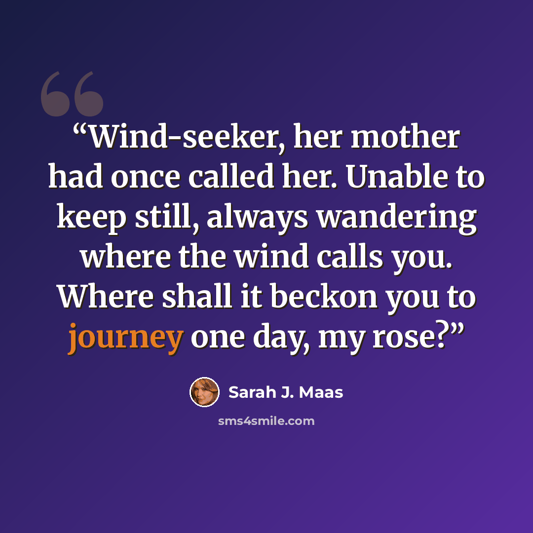 “Wind-seeker, her mother had once called her. Unable to keep still, always wandering where the wind calls you. Where shall it beckon you to journey one day, my rose?” quote by Sarah J. Maas