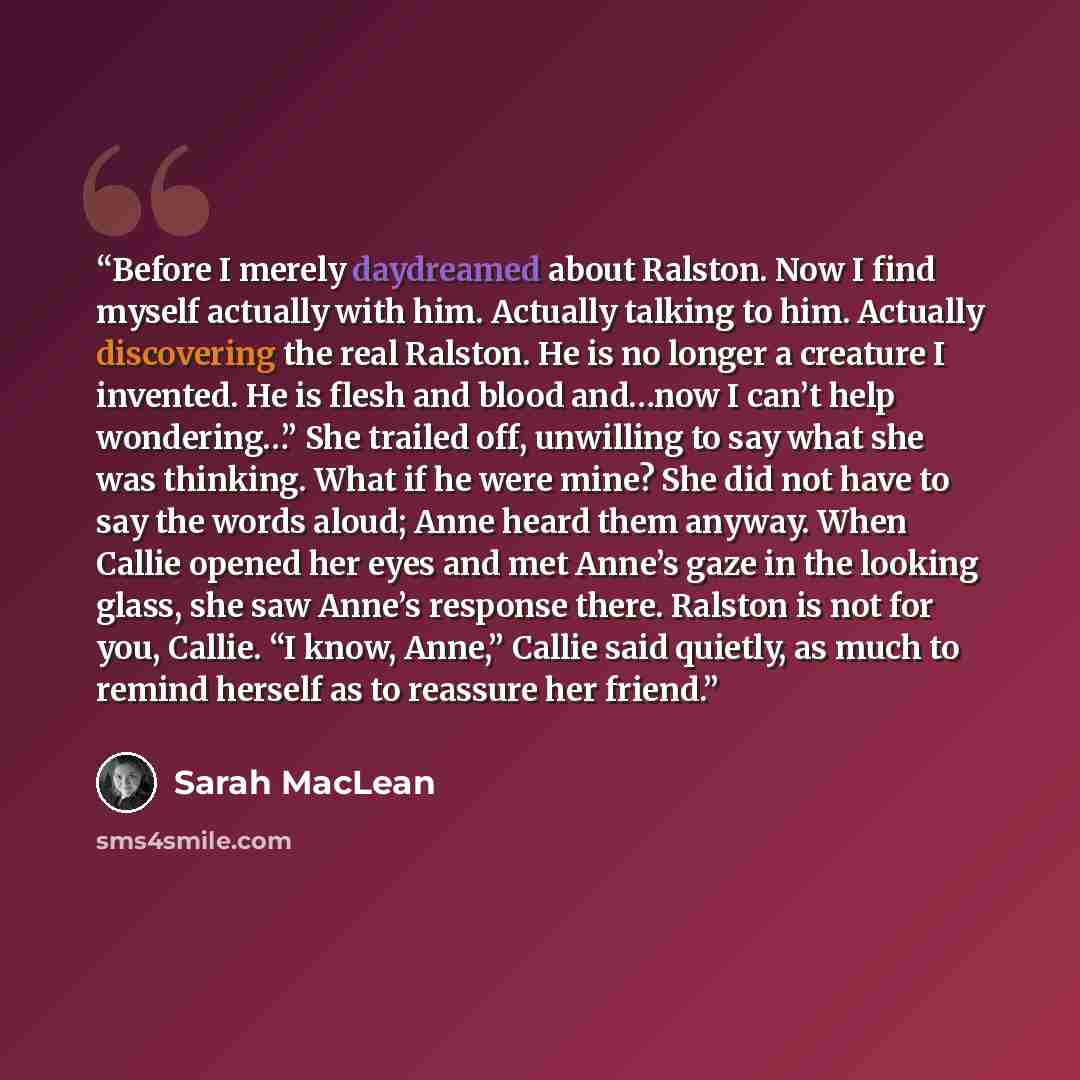 “Before I merely daydreamed about Ralston. Now I find myself actually with him. Actually talking to him. Actually discovering the real Ralston. He is no longer a creature I invented. He is flesh and blood and…now I can’t help wondering…” She trailed off, unwilling to say what she was thinking. What…” quote by Sarah MacLean
