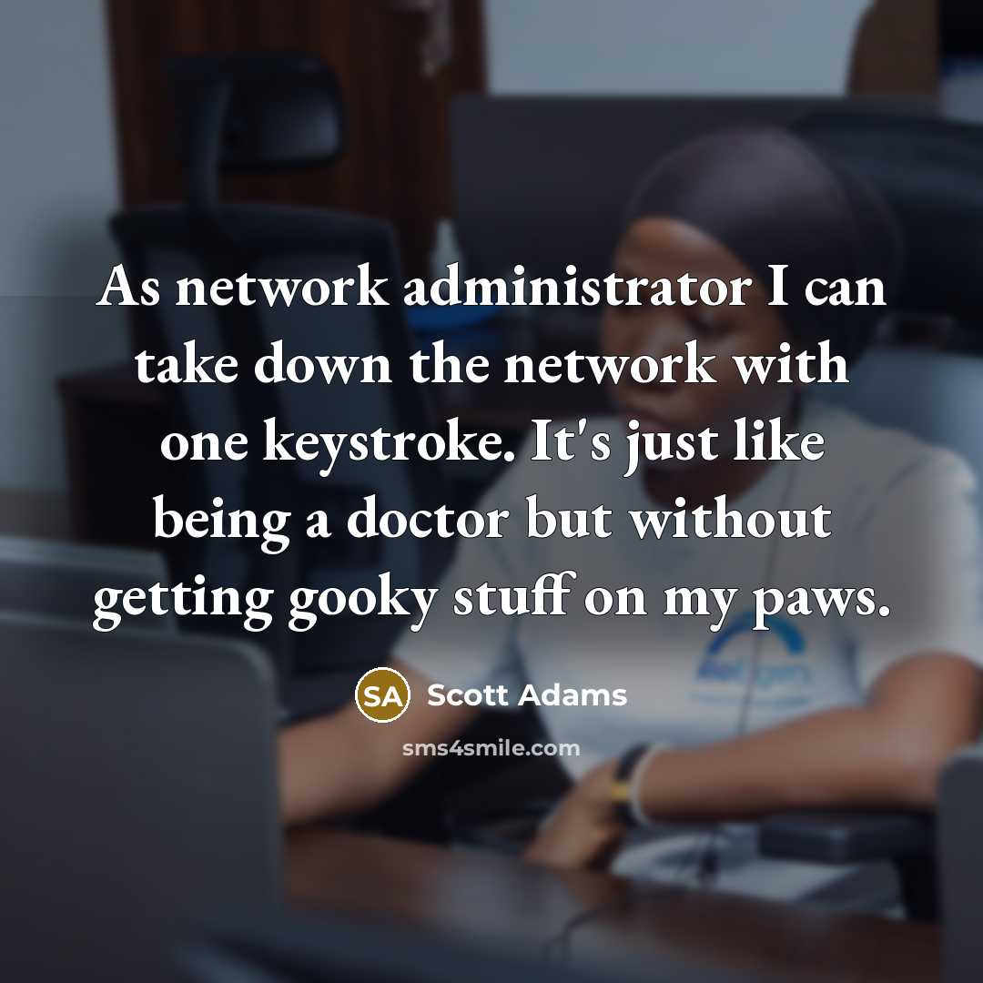 “As network administrator I can take down the network with one keystroke. It's just like being a doctor but without getting gooky stuff on my paws.” quote by Scott Adams