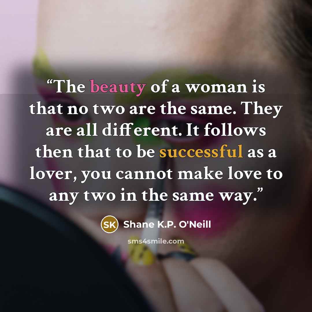 “The beauty of a woman is that no two are the same. They are all different. It follows then that to be successful as a lover, you cannot make love to any two in the same way.” quote by Shane K.P. O'Neill