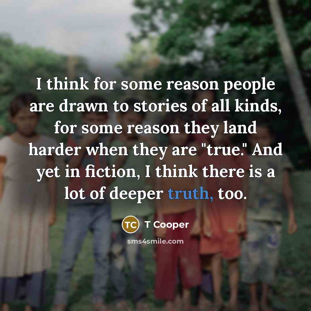 “I think for some reason people are drawn to stories of all kinds, for some reason they land harder when they are "true." And yet in fiction, I think there is a lot of deeper truth, too.” quote by T Cooper