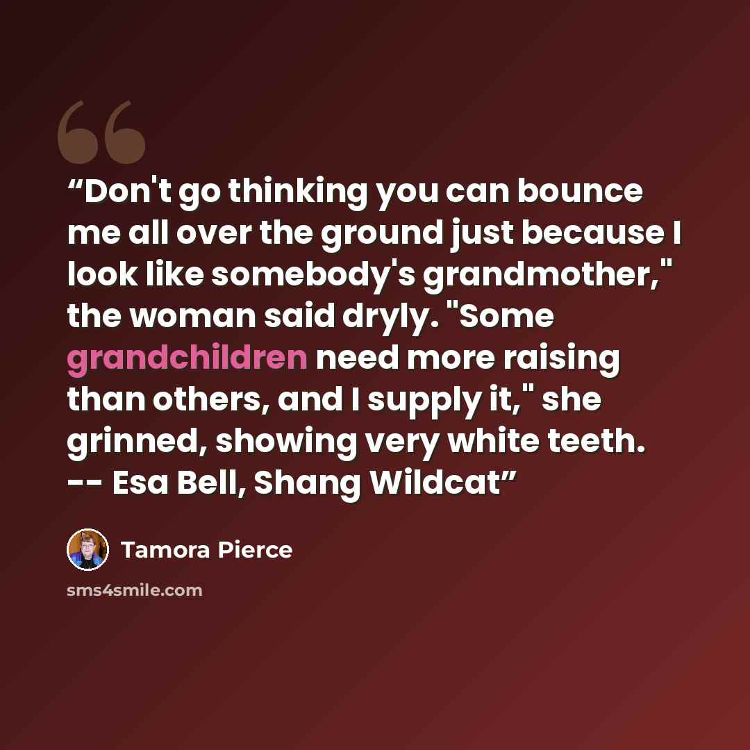 “Don't go thinking you can bounce me all over the ground just because I look like somebody's grandmother," the woman said dryly. "Some grandchildren need more raising than others, and I supply it," she grinned, showing very white teeth. -- Esa Bell, Shang Wildcat” quote by Tamora Pierce