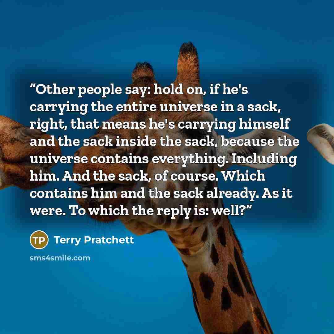 “Other people say: hold on, if he's carrying the entire universe in a sack, right, that means he's carrying himself and the sack inside the sack, because the universe contains everything. Including him. And the sack, of course. Which contains him and the sack already. As it were. To which the reply…” quote by Terry Pratchett