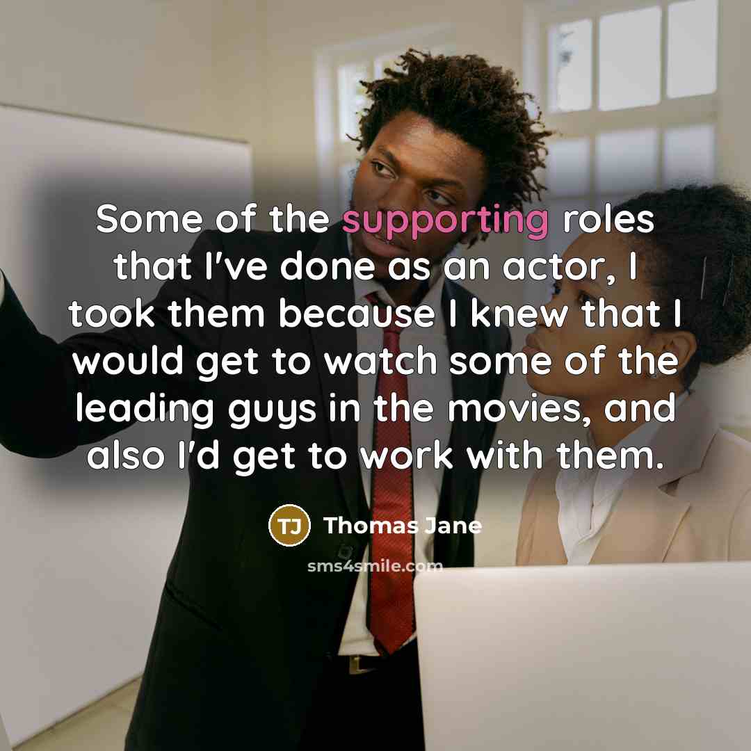“Some of the supporting roles that I've done as an actor, I took them because I knew that I would get to watch some of the leading guys in the movies, and also I'd get to work with them.” quote by Thomas Jane