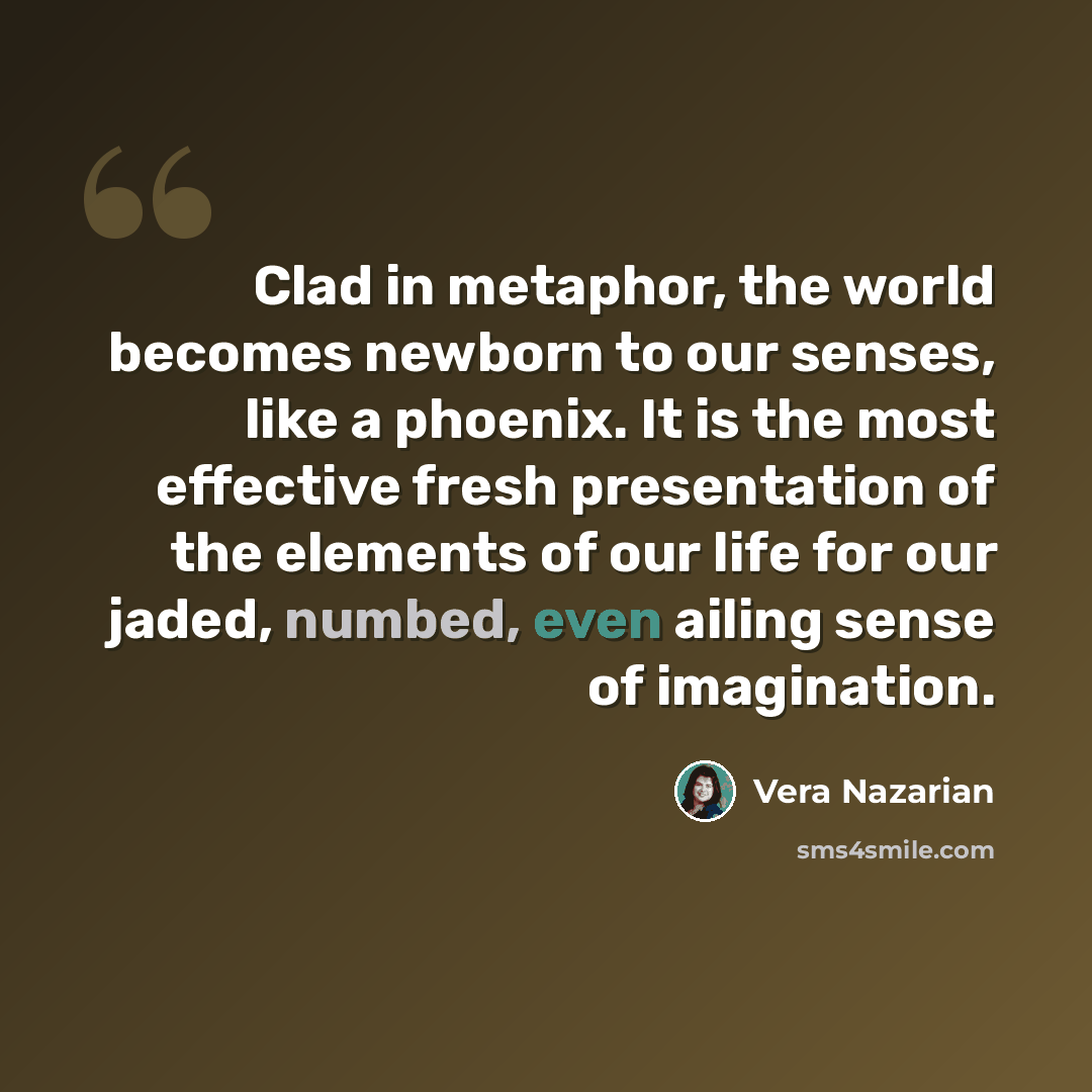 “Clad in metaphor, the world becomes newborn to our senses, like a phoenix. It is the most effective fresh presentation of the elements of our life for our jaded, numbed, even ailing sense of imagination.” quote by Vera Nazarian