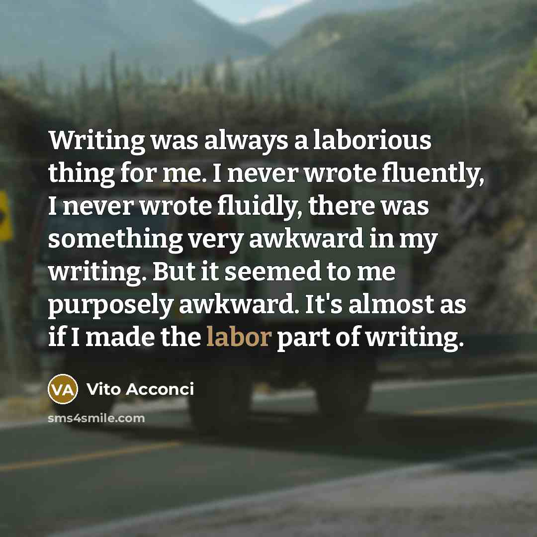 “Writing was always a laborious thing for me. I never wrote fluently, I never wrote fluidly, there was something very awkward in my writing. But it seemed to me purposely awkward. It's almost as if I made the labor part of writing.” quote by Vito Acconci