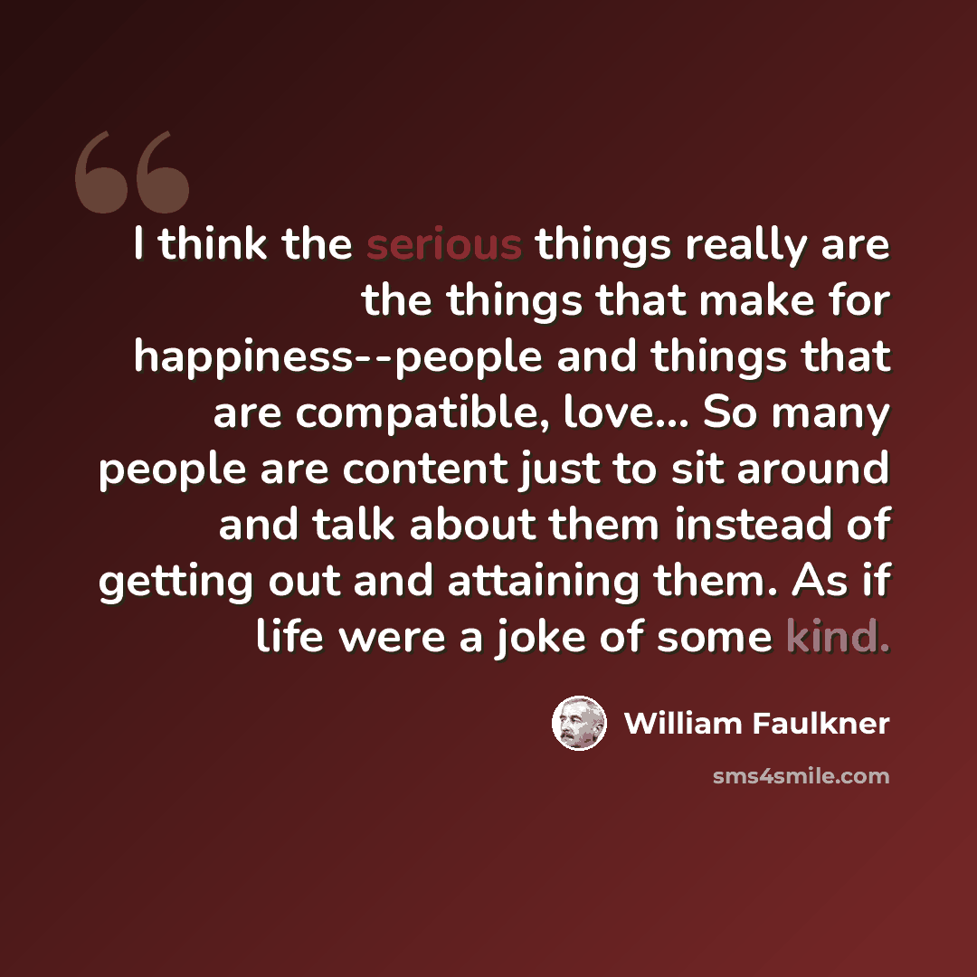 “I think the serious things really are the things that make for happiness--people and things that are compatible, love… So many people are content just to sit around and talk about them instead of getting out and attaining them. As if life were a joke of some kind.” quote by William Faulkner