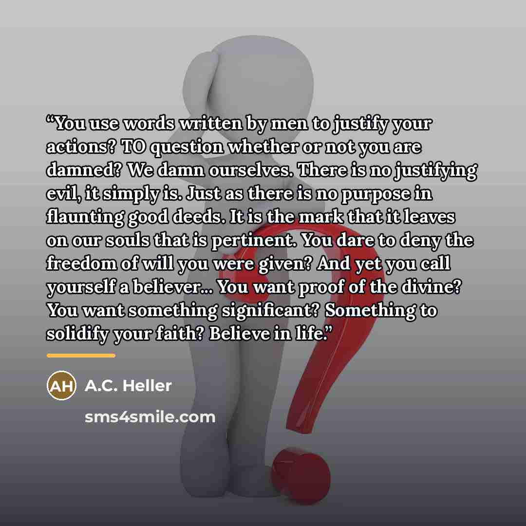 “You use words written by men to justify your actions? TO question whether or not you are damned? We damn ourselves. There is no justifying evil, it simply is. Just as there is no purpose in flaunting good deeds. It is the mark that it leaves on our souls that is pertinent. You dare to deny the…” quote by A.C. Heller