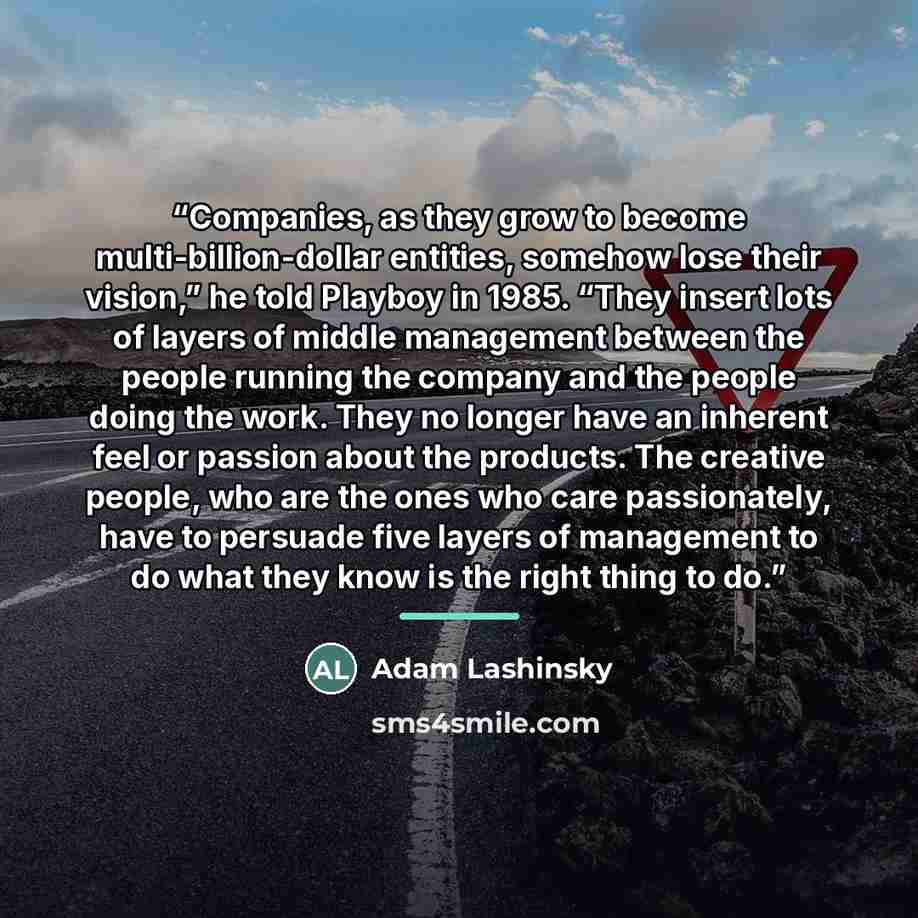 “Companies, as they grow to become multi-billion-dollar entities, somehow lose their vision,” he told Playboy in 1985. “They insert lots of layers of middle management between the people running the company and the people doing the work. They no longer have an inherent feel or passion about the…” quote by Adam Lashinsky