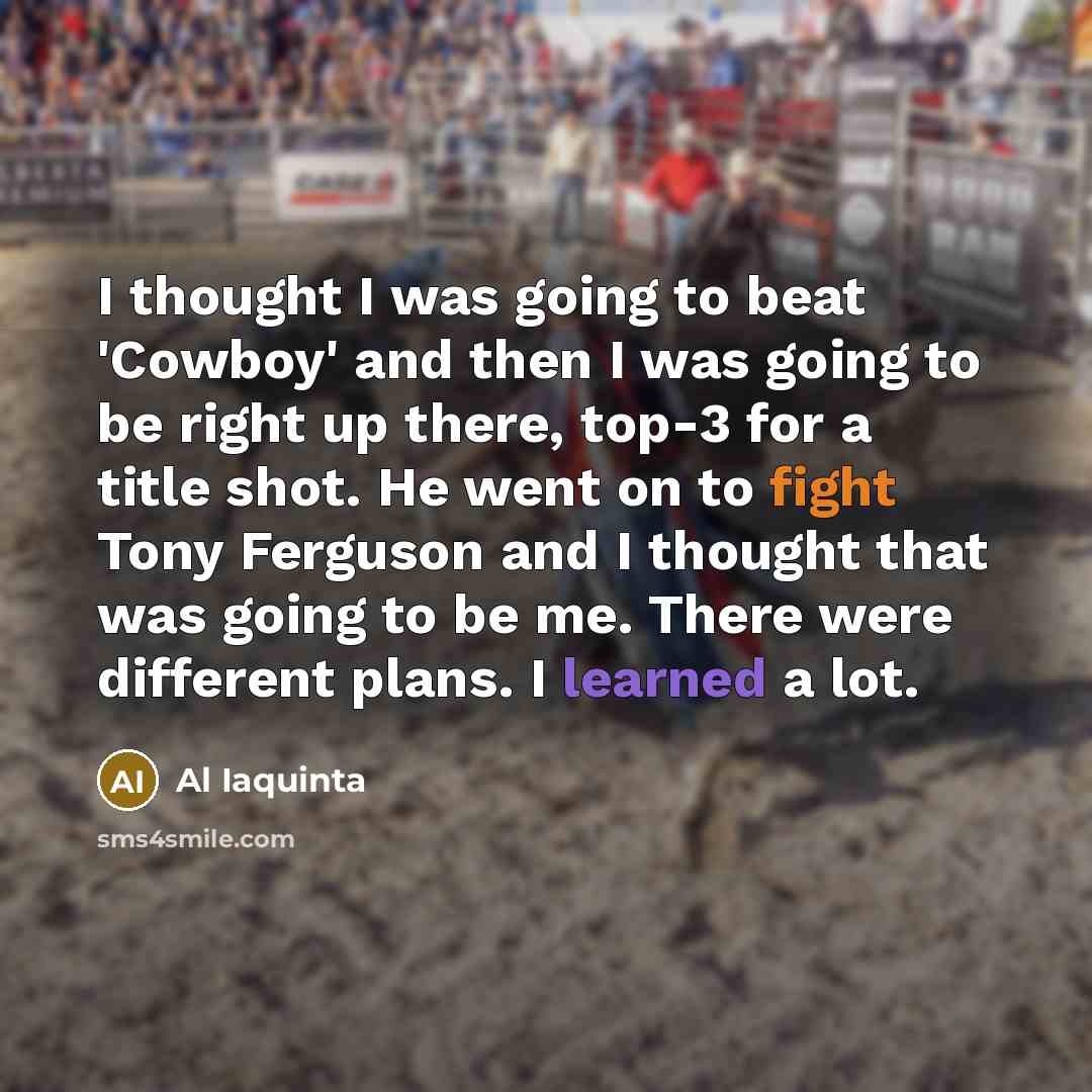“I thought I was going to beat 'Cowboy' and then I was going to be right up there, top-3 for a title shot. He went on to fight Tony Ferguson and I thought that was going to be me. There were different plans. I learned a lot.” quote by Al Iaquinta