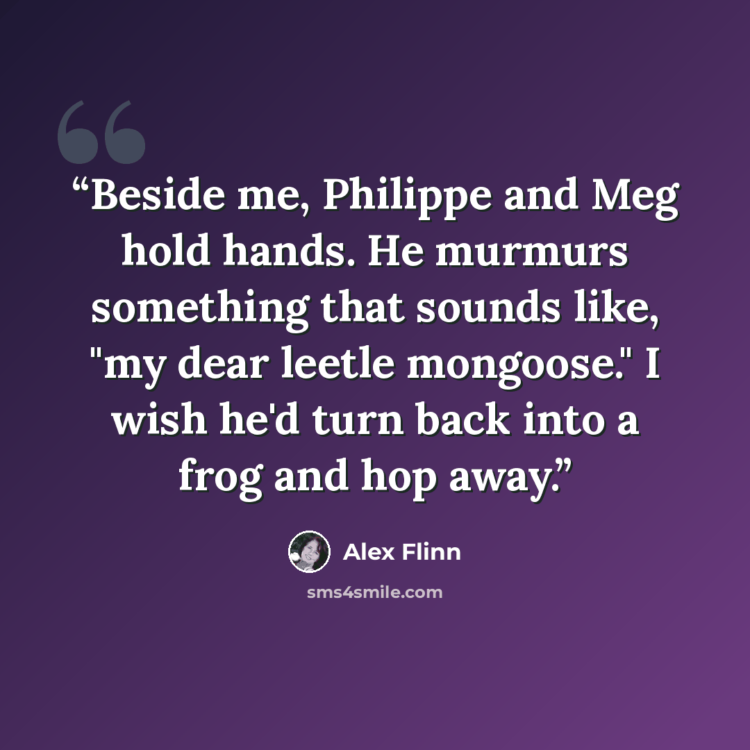 “Beside me, Philippe and Meg hold hands. He murmurs something that sounds like, "my dear leetle mongoose." I wish he'd turn back into a frog and hop away.” quote by Alex Flinn