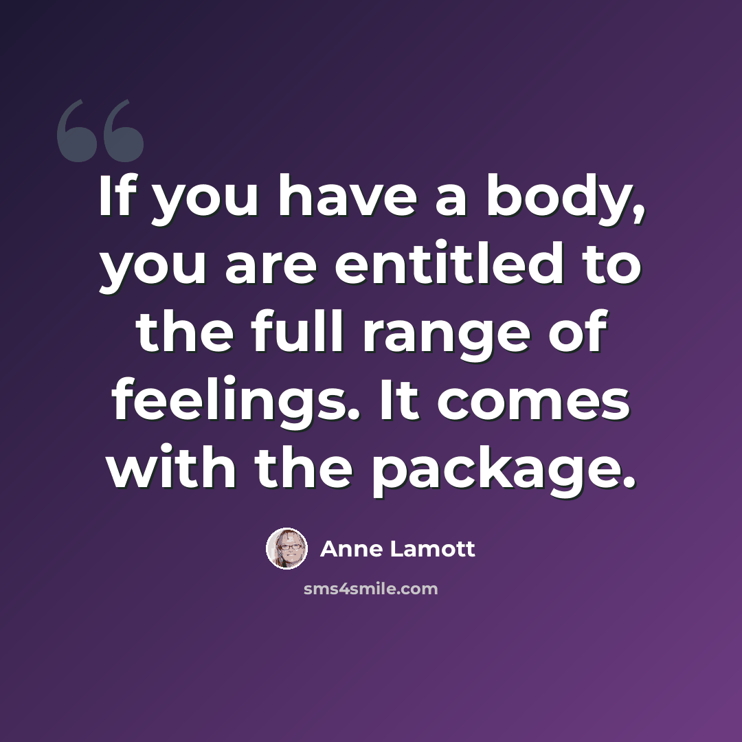 “If you have a body, you are entitled to the full range of feelings. It comes with the package.” quote by Anne Lamott
