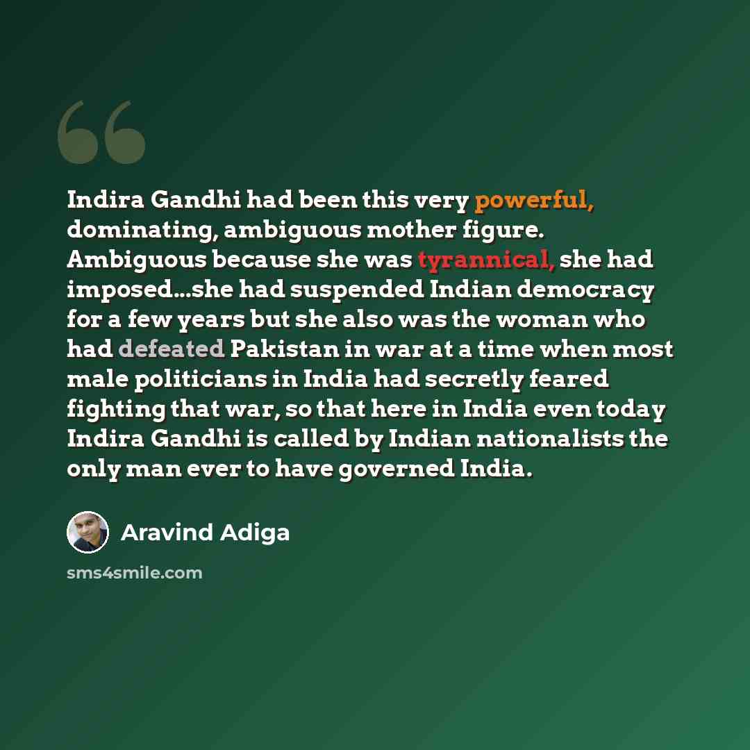 “Indira Gandhi had been this very powerful, dominating, ambiguous mother figure. Ambiguous because she was tyrannical, she had imposed...she had suspended Indian democracy for a few years but she also was the woman who had defeated Pakistan in war at a time when most male politicians in India had…” quote by Aravind Adiga