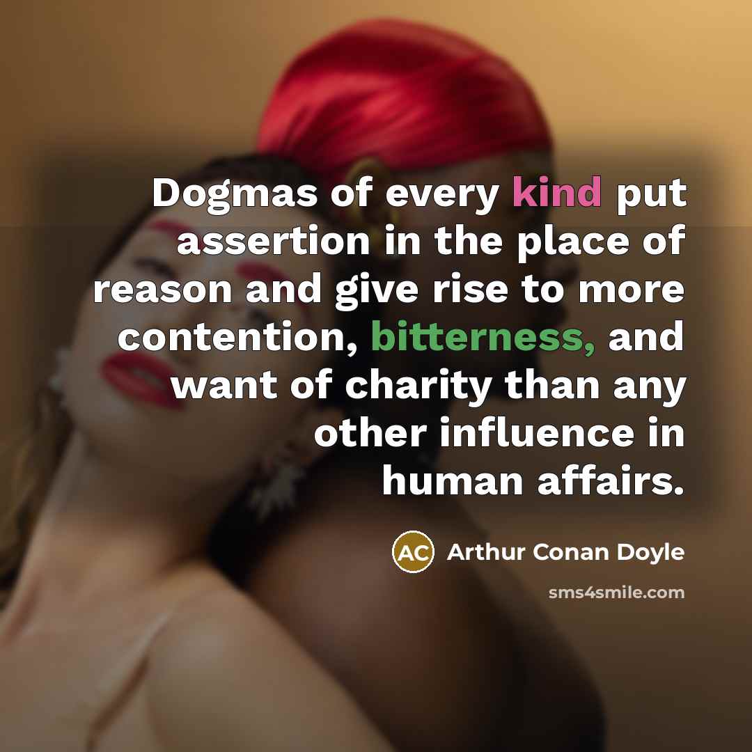 “Dogmas of every kind put assertion in the place of reason and give rise to more contention, bitterness, and want of charity than any other influence in human affairs.” quote by Arthur Conan Doyle