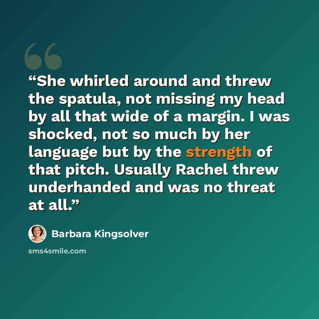 “She whirled around and threw the spatula, not missing my head by all that wide of a margin. I was shocked, not so much by her language but by the strength of that pitch. Usually Rachel threw underhanded and was no threat at all.” quote by Barbara Kingsolver