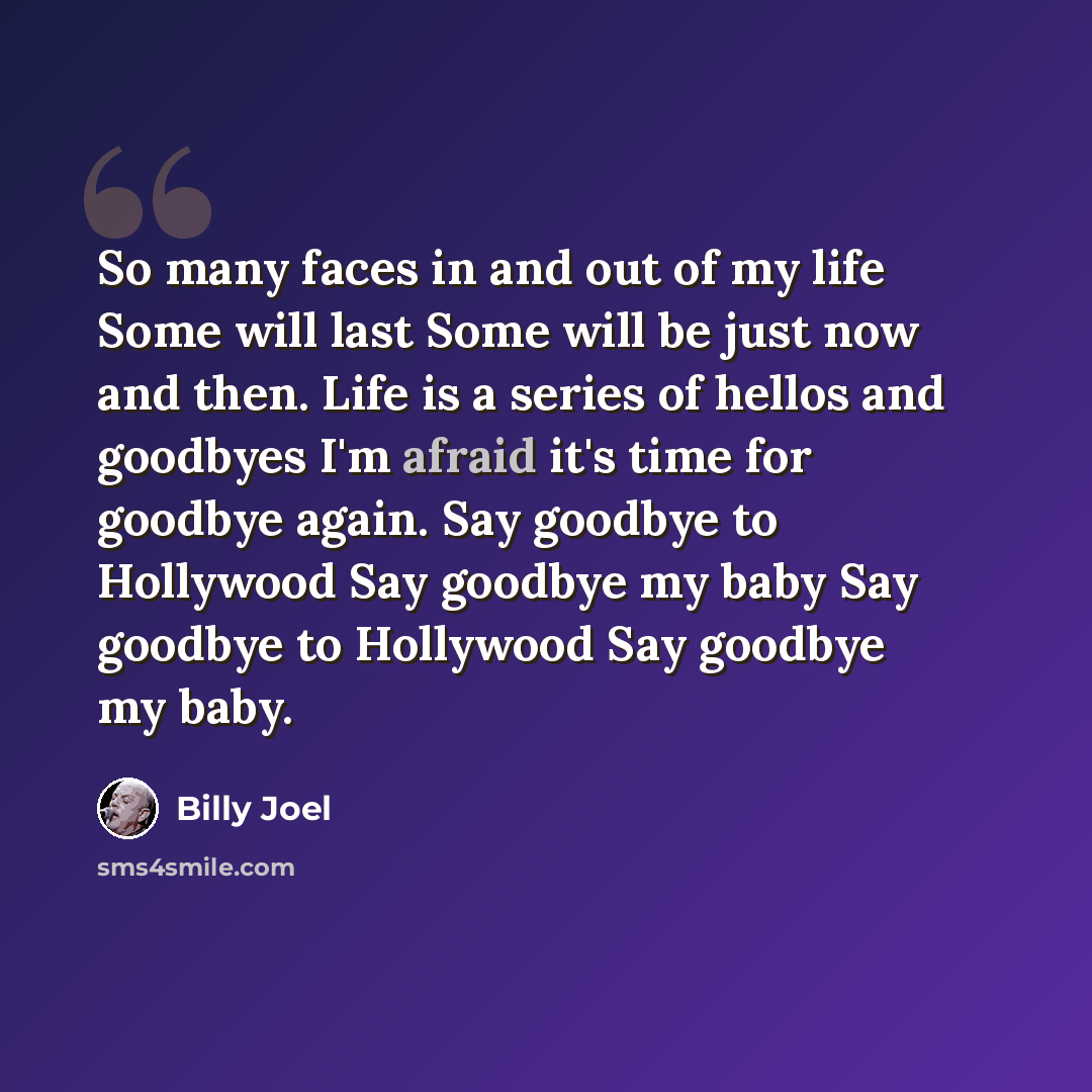 “So many faces in and out of my life Some will last Some will be just now and then. Life is a series of hellos and goodbyes I'm afraid it's time for goodbye again. Say goodbye to Hollywood Say goodbye my baby Say goodbye to Hollywood Say goodbye my baby.” quote by Billy Joel