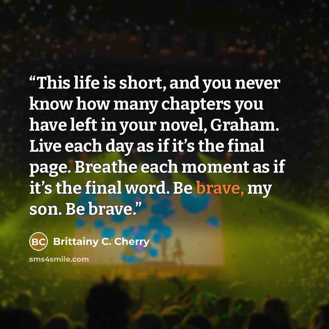 “This life is short, and you never know how many chapters you have left in your novel, Graham. Live each day as if it’s the final page. Breathe each moment as if it’s the final word. Be brave, my son. Be brave.” quote by Brittainy C. Cherry