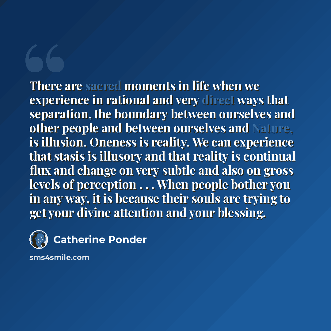 “There are sacred moments in life when we experience in rational and very direct ways that separation, the boundary between ourselves and other people and between ourselves and Nature, is illusion. Oneness is reality. We can experience that stasis is illusory and that reality is continual flux and…” quote by Catherine Ponder
