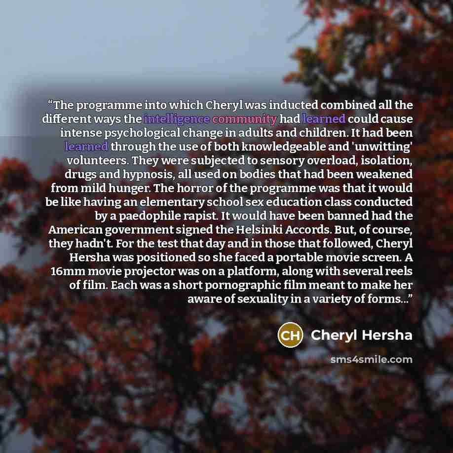 “The programme into which Cheryl was inducted combined all the different ways the intelligence community had learned could cause intense psychological change in adults and children. It had been learned through the use of both knowledgeable and 'unwitting' volunteers. They were subjected to sensory…” quote by Cheryl Hersha