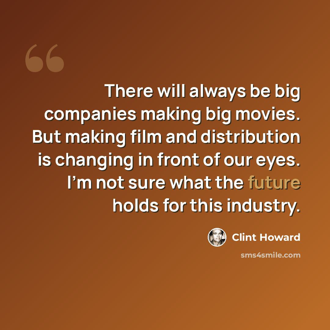 “There will always be big companies making big movies. But making film and distribution is changing in front of our eyes. I'm not sure what the future holds for this industry.” quote by Clint Howard