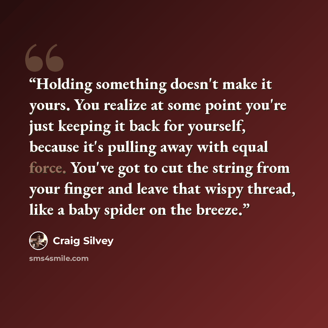 “Holding something doesn't make it yours. You realize at some point you're just keeping it back for yourself, because it's pulling away with equal force. You've got to cut the string from your finger and leave that wispy thread, like a baby spider on the breeze.” quote by Craig Silvey