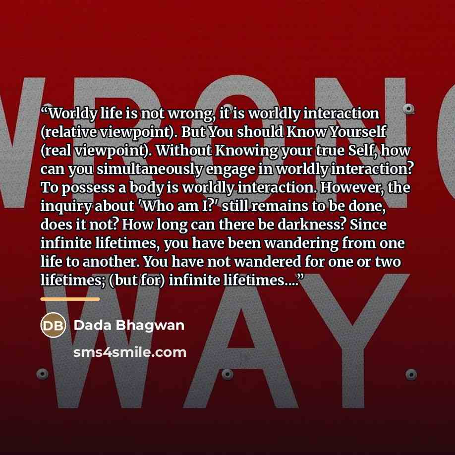 “Worldy life is not wrong, it is worldly interaction (relative viewpoint). But You should Know Yourself (real viewpoint). Without Knowing your true Self, how can you simultaneously engage in worldly interaction? To possess a body is worldly interaction. However, the inquiry about 'Who am I?' still…” quote by Dada Bhagwan