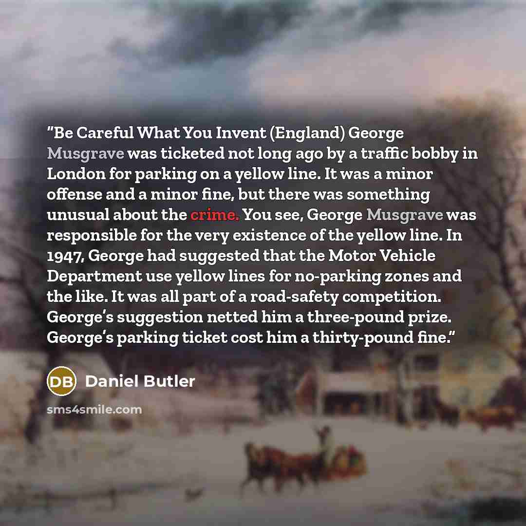 “Be Careful What You Invent (England) George Musgrave was ticketed not long ago by a traffic bobby in London for parking on a yellow line. It was a minor offense and a minor fine, but there was something unusual about the crime. You see, George Musgrave was responsible for the very existence of the…” quote by Daniel Butler