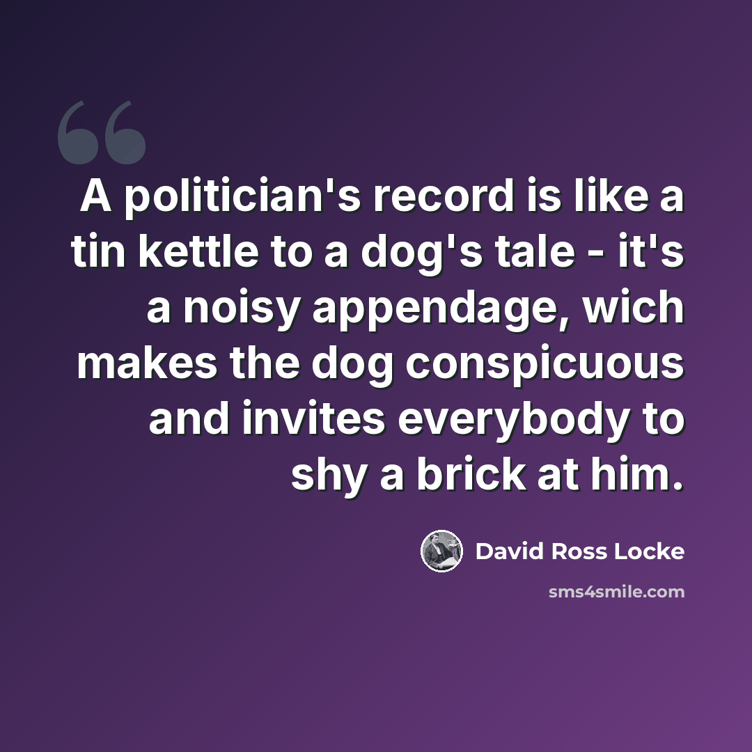 “A politician's record is like a tin kettle to a dog's tale - it's a noisy appendage, wich makes the dog conspicuous and invites everybody to shy a brick at him.” quote by David Ross Locke