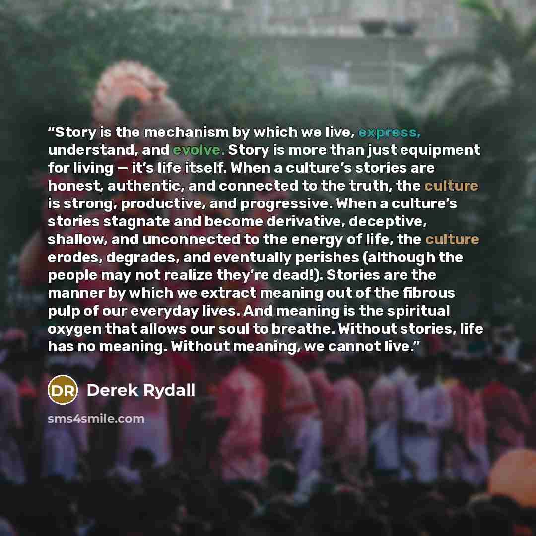 “Story is the mechanism by which we live, express, understand, and evolve. Story is more than just equipment for living — it’s life itself. When a culture’s stories are honest, authentic, and connected to the truth, the culture is strong, productive, and progressive. When a culture’s stories…” quote by Derek Rydall