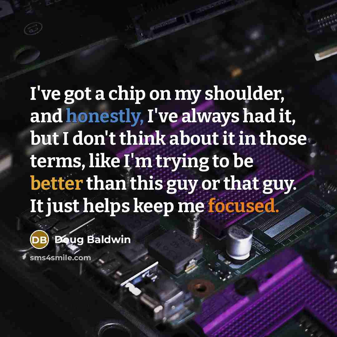 “I've got a chip on my shoulder, and honestly, I've always had it, but I don't think about it in those terms, like I'm trying to be better than this guy or that guy. It just helps keep me focused.” quote by Doug Baldwin