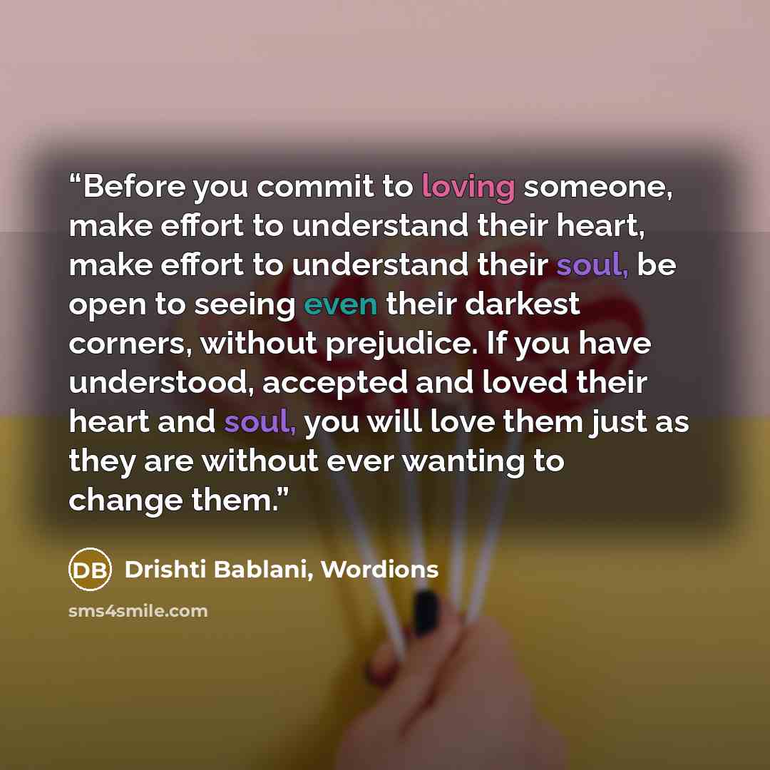 “Before you commit to loving someone, make effort to understand their heart, make effort to understand their soul, be open to seeing even their darkest corners, without prejudice. If you have understood, accepted and loved their heart and soul, you will love them just as they are without ever…” quote by Drishti Bablani, Wordions