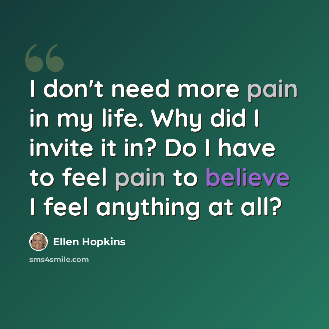 “I don't need more pain in my life. Why did I invite it in? Do I have to feel pain to believe I feel anything at all?” quote by Ellen Hopkins