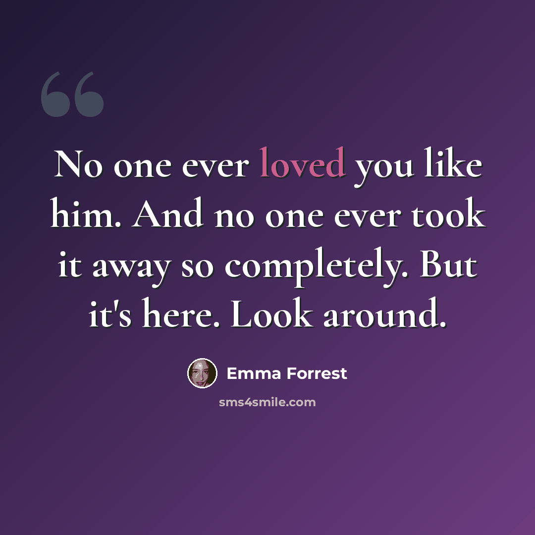“No one ever loved you like him. And no one ever took it away so completely. But it's here. Look around.” quote by Emma Forrest