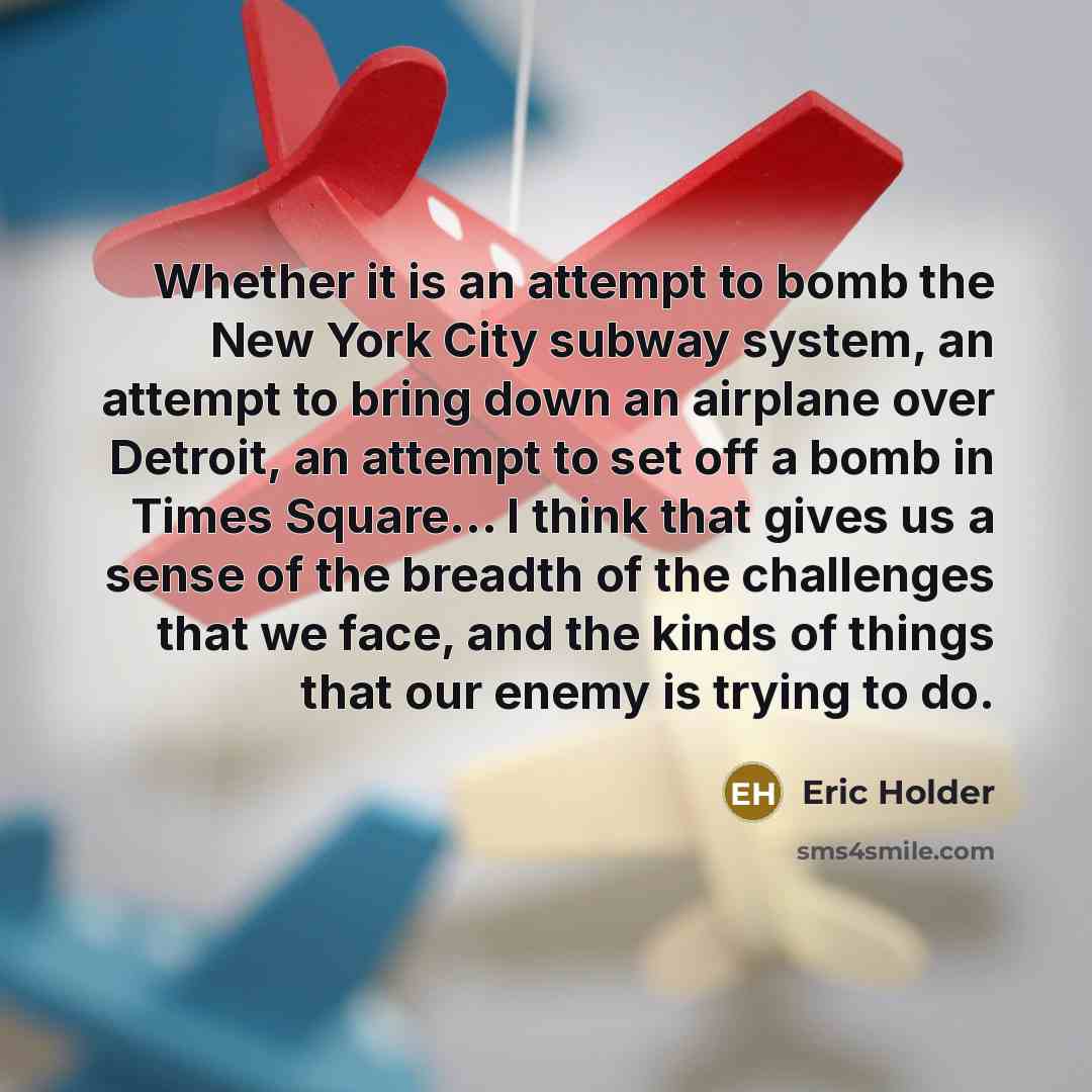 “Whether it is an attempt to bomb the New York City subway system, an attempt to bring down an airplane over Detroit, an attempt to set off a bomb in Times Square... I think that gives us a sense of the breadth of the challenges that we face, and the kinds of things that our enemy is trying to do.” quote by Eric Holder