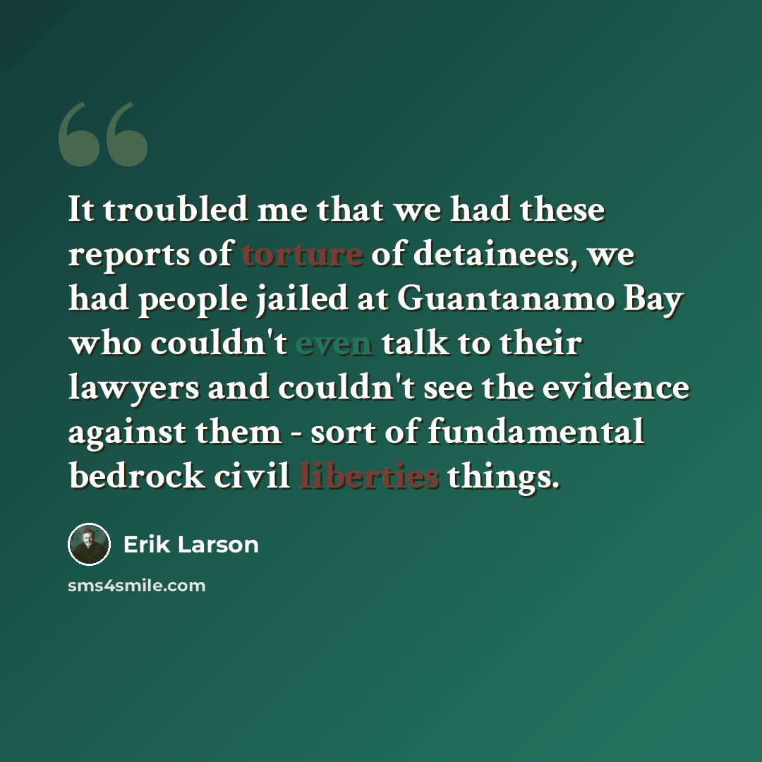 “It troubled me that we had these reports of torture of detainees, we had people jailed at Guantanamo Bay who couldn't even talk to their lawyers and couldn't see the evidence against them - sort of fundamental bedrock civil liberties things.” quote by Erik Larson