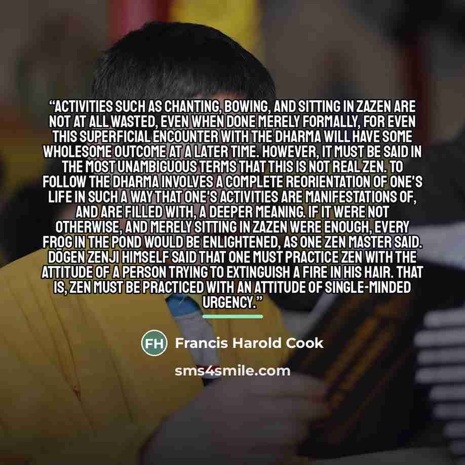 “Activities such as chanting, bowing, and sitting in zazen are not at all wasted, even when done merely formally, for even this superficial encounter with the Dharma will have some wholesome outcome at a later time. However, it must be said in the most unambiguous terms that this is not real Zen…” quote by Francis Harold Cook