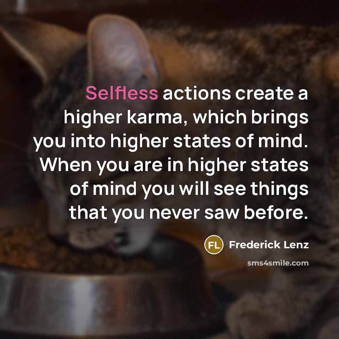 “Selfless actions create a higher karma, which brings you into higher states of mind. When you are in higher states of mind you will see things that you never saw before.” quote by Frederick Lenz