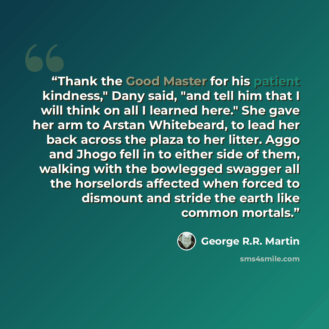 “Thank the Good Master for his patient kindness," Dany said, "and tell him that I will think on all I learned here." She gave her arm to Arstan Whitebeard, to lead her back across the plaza to her litter. Aggo and Jhogo fell in to either side of them, walking with the bowlegged swagger all the…” quote by George R.R. Martin