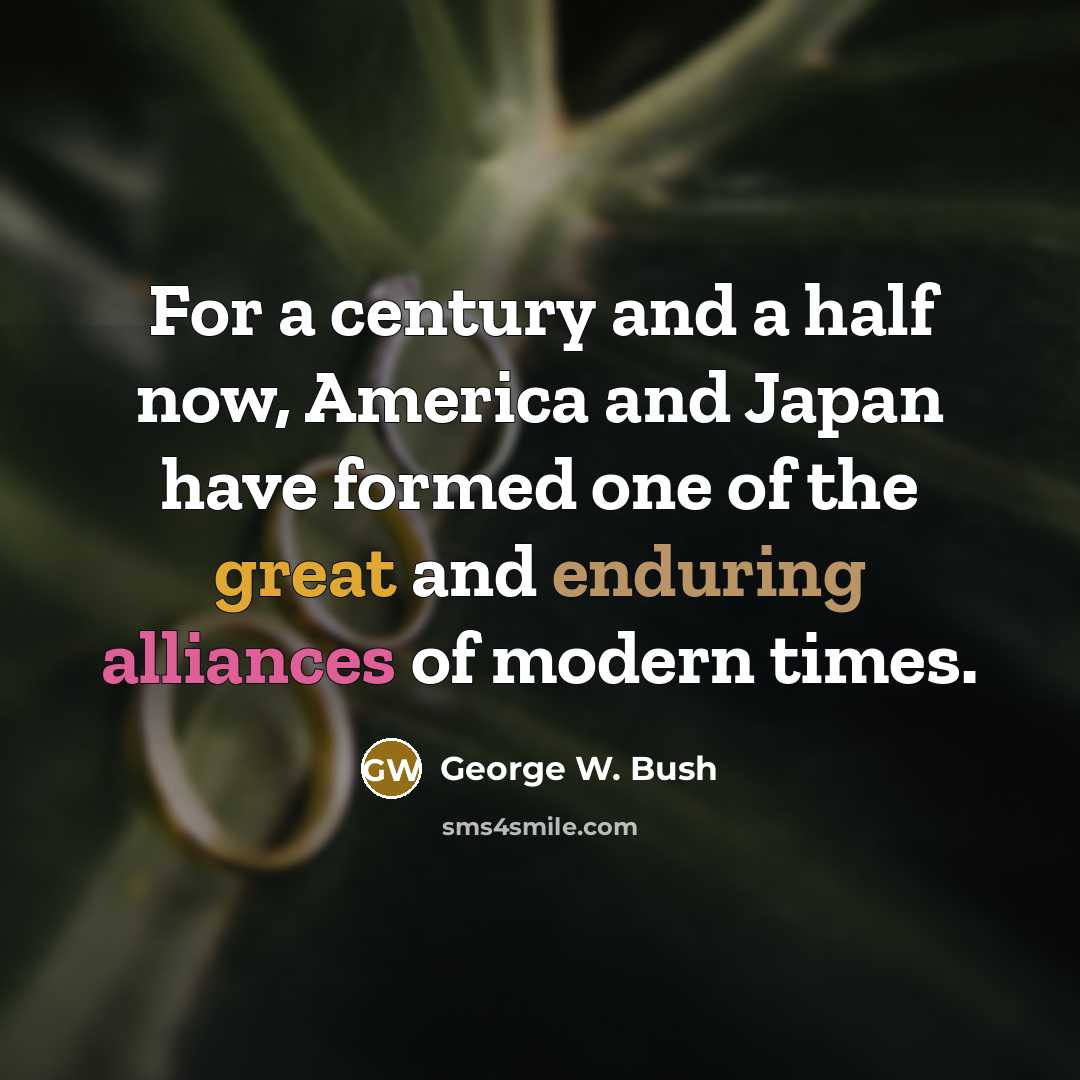 “For a century and a half now, America and Japan have formed one of the great and enduring alliances of modern times.” quote by George W. Bush