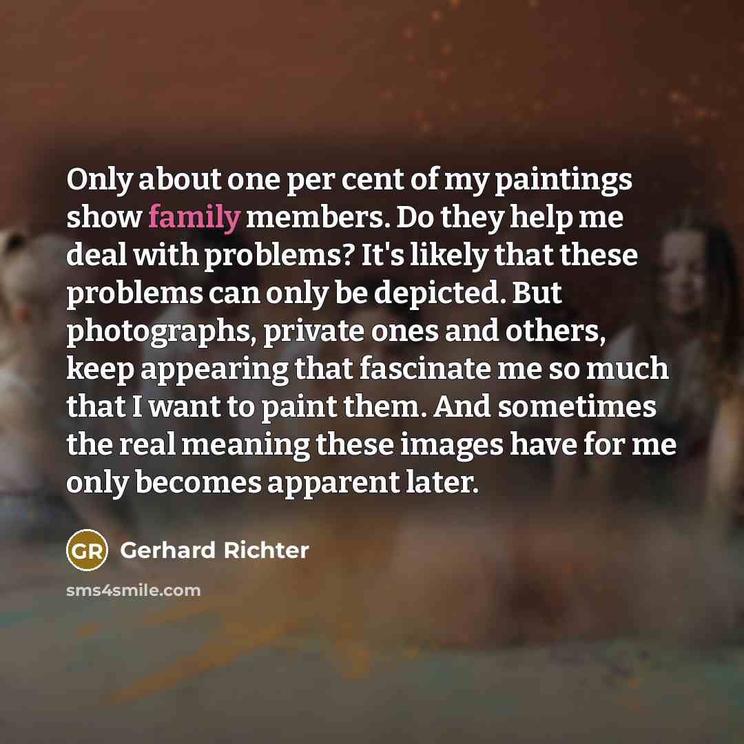 “Only about one per cent of my paintings show family members. Do they help me deal with problems? It's likely that these problems can only be depicted. But photographs, private ones and others, keep appearing that fascinate me so much that I want to paint them. And sometimes the real meaning these…” quote by Gerhard Richter